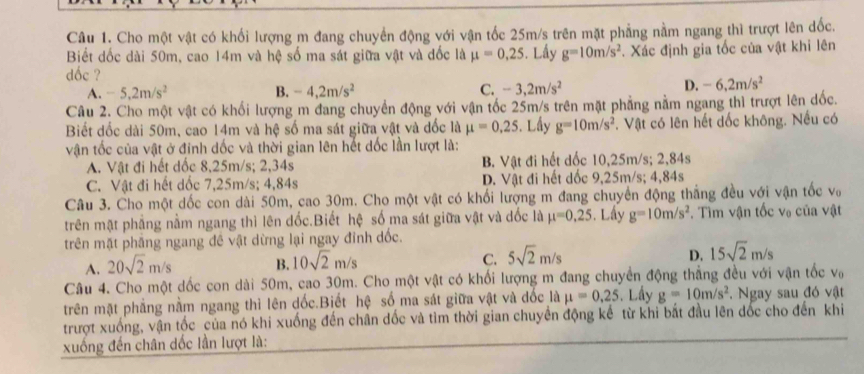 Cho một vật có khối lượng m đang chuyển động với vận tốc 25m/s trên mặt phẳng nằm ngang thì trượt lên dốc.
Biết đốc dài 50m, cao 14m và hệ số ma sát giữa vật và đốc là mu =0,25. Lấy g=10m/s^2. Xác định gia tốc của vật khi lên
dốc ?
A. -5,2m/s^2 B. -4,2m/s^2 C. -3,2m/s^2 D. -6,2m/s^2
Câu 2. Cho một vật có khối lượng m đang chuyển động với vận tốc 25m/s trên mặt phẳng nằm ngang thì trượt lên dốc.
Biết dốc dài 50m, cao 14m và hệ số ma sát giữa vật và dốc là mu =0.25 3. Lầy g=10m/s^2 T. Vật có lên hết dốc không. Nếu có
vận tốc của vật ở đỉnh dốc và thời gian lên hết dốc lần lượt là:
A. Vật đi hết dốc 8,25m/s; 2,34s B. Vật đi hết dốc 10,25m/s; 2,84s
C. Vật đi hết dốc 7,25m/s; 4,84s D. Vật đi hết dốc 9,25m/s; 4,84s
Câu 3. Cho một dốc con dài 50m, cao 30m. Cho một vật có khối lượng m đang chuyển động thắng đều với vận tốc vớ
trên mật phầng nằm ngang thì lên đốc.Biết hệ số ma sát giữa vật và dốc là mu =0,25. Lấy g=10m/s^2. Tìm vận tốc vo của vật
trên mặt phẳng ngang đề vật dừng lại ngay đỉnh dốc.
A. 20sqrt(2)m/s B. 10sqrt(2)m/s C. 5sqrt(2)m/s D. 15sqrt(2)m/s
Câu 4. Cho một dốc con dài 50m, cao 30m. Cho một vật có khối lượng m đang chuyển động thẳng đều với vận tốc sqrt(c)
trên mặt phẳng nằm ngang thi lên dốc.Biết hệ số ma sát giữa vật và đốc là mu =0,25. Lấy g=10m/s^2. Ngay sau đó vật
trượt xuống, vận tốc của nó khi xuống đến chân dốc và tìm thời gian chuyển động kể từ khi bắt đầu lên dốc cho đến khi
xuống đến chân dốc lần lượt là: