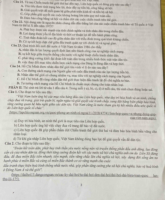 Từ sau Chiến tranh thế giới thứ hai đến nay, Liên hợp quốc có đóng góp nào sau đây?
A. Thủ tiêu được tình trạng bóc lột, thúc đầy sự tiến bộ, công bằng xã hội.
B. Giải quyết triệt để mối quan hệ giữa phát triển kinh tế và tiến bộ xã hội.
C. Góp phần giải quyết các cuộc khủng hoảng lớn trên quy mô toàn cầu.
D. Đảm bảo công bằng xã hội và chẩm dứt các cuộc chiến tranh trên thế giới.
Câu 22. Nội dung nào là nguyên nhân chung dẫn đến thắng lợi của các cuộc chiến tranh bảo vệ Tổ quốc ở Việt
Nam từ thế kỉ X đến năm 1975?
A. Phát huy được sức mạnh của tính chính nghĩa và tính nhân dân trong chiến đấu.
B. Lợi dụng được yếu tổ địa hình và thời cơ thuận lợi để tiến hành phản công.
C. Tinh thần đoàn kết cao độ giữa nhân dân với triều đình trong quá trình kháng chiến.
D. Có sự kết hợp chặt chẽ giữa đấu tranh quân sự với chính trị và ngoại giao.
Câu 23. Quá trình đổi mới đất nước ở Việt Nam từ năm 1986 cho thấy
A. nhân dân là lực lượng quyết định làm nên thành công của sự nghiệp cách mạng.
B. sự kết hợp giữa truyền thống yêu nước với nghệ thuật chiến tranh nhân dân.
C. phải tăng cường khối đại đoàn kết toàn dân trong nhiều hình thức mặt trận dân tộc.
D. việc thay đổi mục tiêu chiến lược cách mạng của Đảng là đúng đắn và hợp thời.
Câu 24. Hồ Chí Minh được nhân dân thế giới tôn vinh vì lí do nào sau đây?
A. Con đường cách mạng của Người gắn với cuộc đấu tranh của các lực lượng tiến bộ.
B. Nhân dân thế giới có chung nhiệm vụ, mục tiêu với sự nghiệp cách mạng của Người.
C. Hồ Chí Minh đã cùng nhân dân thế giới thực hiện đấu tranh lật đồ chủ nghĩa tư bản.
D. Tư tưởng cách mạng của Hồ Chí Minh là chuẩn mực chung cho toàn nhân loại.
PHÀN II. Thí sinh trả lời từ câu 1 đến câu 4. Trong mỗi ý a), b), c), d) ở mỗi câu, thí sinh chọn đúng hoặc sai.
Câu 1. Cho đoạn tư liệu sau đây:
*Việt Nam luôn ủng hộ các mục tiêu hàng đầu của Liện hợp quốc, như duy trì hòa bình và an ninh, chống
chạy đua vũ trang, giải trừ quân bị, ngăn ngừa và giải quyết các tranh chấp, xung đột bằng biện pháp hòa bình,
tăng cường quan hệ hữu nghị giữa các dân tộc. Việt Nam cũng là nước tham gia ký kết nhiều điều ước quốc tế
do Liên hợp quốc tổ chức''.
(https://tapchicongsan.org.vn/quoc-phong-an-ninh-oi-ngoai1/-/2018/47741/lien-hop-quoc-va nhung-dong-gop-
cua-viet-nam.aspx)
a) Duy trì hòa bình, an ninh thế giới là mục tiêu của Liên hợp quốc.
b) Liên hợp quốc ủng hộ việc chạy đua vũ trang đề bảo vệ đất nước.
c) Liên hợp quốc đã góp phần chẩm dứt Chiến tranh thế giới thứ hai và đảm bảo hòa bình bền vững cho
nhân loại.
d) Từ khi gia nhập Liên hợp quốc, Việt Nam không dùng bạo lực đề giải quyết vấn đề dân tộc.
Câu 2. Cho đoạn tư liệu sau đây:
“Đoàn kết toàn dân, phát huy tinh thần yêu nước nồng nàn và truyền thống phần đấu anh dũng, lao động
cần cù của nhân dân ta, đồng thời tăng cường đoàn kết với các nước xã hội chủ nghĩa anh em do Liên Xô đứng
đầu, để đưa miền Bắc tiến nhanh, tiến mạnh, tiến vững chắc lên chủ nghĩa xã hội, xây dựng đời sống ẩm no
hạnh phúc ở miền Bắc và củng cố miền Bắc thành cơ sở vững mạnh cho cuộc
đấu tranh thực hiện hoà bình thống nhất nước nhà, góp phần tăng cường phe xã hội chủ nghĩa, bảo vệ hoà bình
ở Đông Nam Á và thế giới",
(https://daihoi13.dangcongsan.vn/cac-ky-dai-hoi/tu-dai-hoi-den-dai-hoi/dai-hoi-dai-bieu-toan-quoc lan-
thu-iii-175)
3