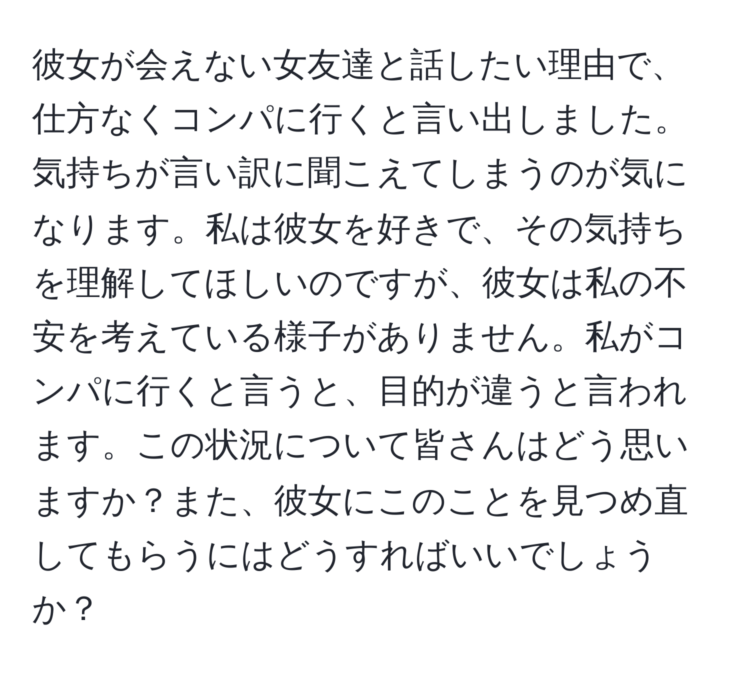 彼女が会えない女友達と話したい理由で、仕方なくコンパに行くと言い出しました。気持ちが言い訳に聞こえてしまうのが気になります。私は彼女を好きで、その気持ちを理解してほしいのですが、彼女は私の不安を考えている様子がありません。私がコンパに行くと言うと、目的が違うと言われます。この状況について皆さんはどう思いますか？また、彼女にこのことを見つめ直してもらうにはどうすればいいでしょうか？