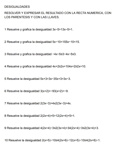 DESIGUALDADES 
RESOLVER Y EXPRESAR EL RESULTADO CON LA RECTA NUMERICA, CON 
LOS PARENTESIS Y CON LAS LLAVES. 
1 Resuelve y grafica la desigualdad 3x-5>13x-5>1. 
2 Resuelve y grafica la desigualdad 5x-10<155x-10<15. 
3 Resuelve y grafica la desigualdad -4x-5≤ 3-4x-5≤ 3. 
4 Resuelve y grafica la desiqualdad 4x+2≥ 2x+104x+2≥ 2x+10. 
5 Resuelve la desigualdad 5x+3>3x-35x+3>3x-3. 
6 Resuelve la desigualdad 3(x+2)>-93(x+2)>-9. 
7 Resuelve la desigualdad 2(3x-3)>4x2(3x-3)>4x. 
8 Resuelve la desigualdad 2(2x+4)+5>12(2x+4)+5>1. 
9 Resuelve la desigualdad 4(2x+4)-3≤ 2(3x+4)+34(2x+4)-3≤ 2(3x+4)+3. 
10 Resuelve la desigualdad 2(x+5)-10≥ 4(2x+6)-12(x+5)-10≥ 4(2x+6)-1.