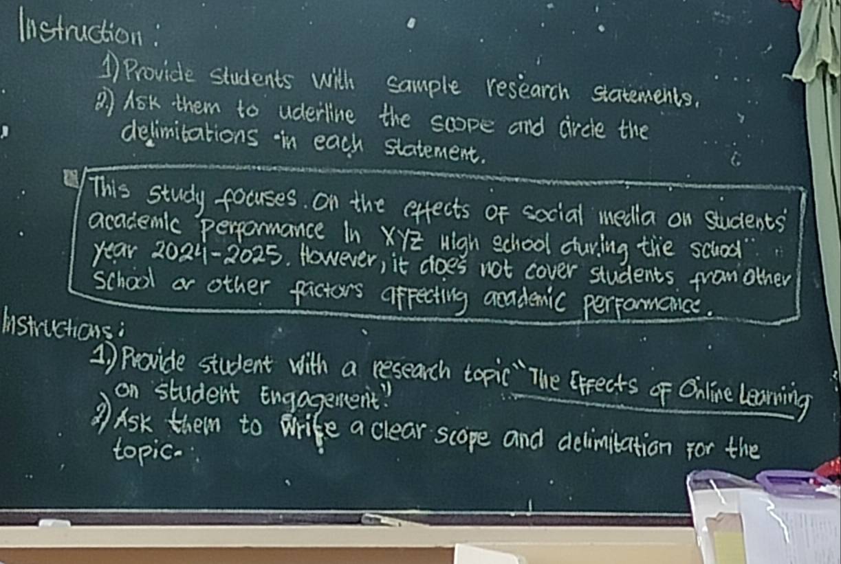 Iistruction: 
1 Provide students with sample research statements. 
? Ask them to uderline the scope and circle the 
delimibations in each statement. 
This study focuses. On the effects of social media on students 
academic perpormance In XYz High school cturing the schood? 
year 2024-2025. However, it does not cover students fran other 
school or other factors afpecting aradenic perpormance. 
Instructions: 
1) Provide student with a research topic "`The Grrects of Online learning 
on student Engageent! 
Ask them to Wrife a clear scope and delimitation for the 
topic.