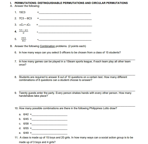 PERMUTATIONS: DISTINGUISHABLE PERMUTATIONS AND CIRCULAR PERMUTATIONS 
A. Answer the following: 
1. 15C3 =_ 
2. 7C3-6C3= _ 
3. _12C_2+_6C_3 = _ 
4.  (7C5-4C1)/4!  *_ 
5.  15C2/8C2  *_ 
B. Answer the following Combination problems. (2 points each) 
6. In how many ways can you select 5 officers to be chosen from a class of 15 students? 
_ 
_ 
7. In how many games can be played in a 15team sports league, if each team play all other team 
once? 
_ 
8. Students are required to answer 8 out of 10 questions on a certain test. How many different 
combinations of 8 questions can a student choose to answer? 
_ 
9. Twenty guests enter the party. Every person shakes hands with every other person. How many 
handshakes take place? 
_ 
10. How many possible combinations are there in the following Philippines Lotto draw? 
a. 6/42=
_ 
b. 6/45=
_ 
C. 6/58=
_ 
d. 6/55=
_ 
e. 6/49=
_ 
11. A class is made up of 15 boys and 20 girls. In how many ways can a social action group is to be 
made up of 3 boys and 4 girls?