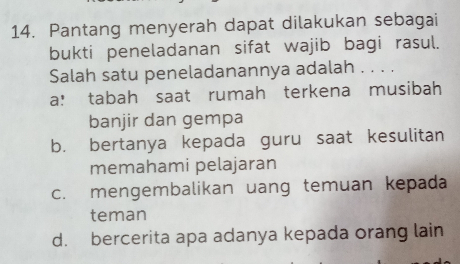 Pantang menyerah dapat dilakukan sebagai
bukti peneladanan sifat wajib bagi rasul.
Salah satu peneladanannya adalah . . . .
a: tabah saat rumah terkena musibah
banjir dan gempa
b. bertanya kepada guru saat kesulitan
memahami pelajaran
c. mengembalikan uang temuan kepada
teman
d. bercerita apa adanya kepada orang lain