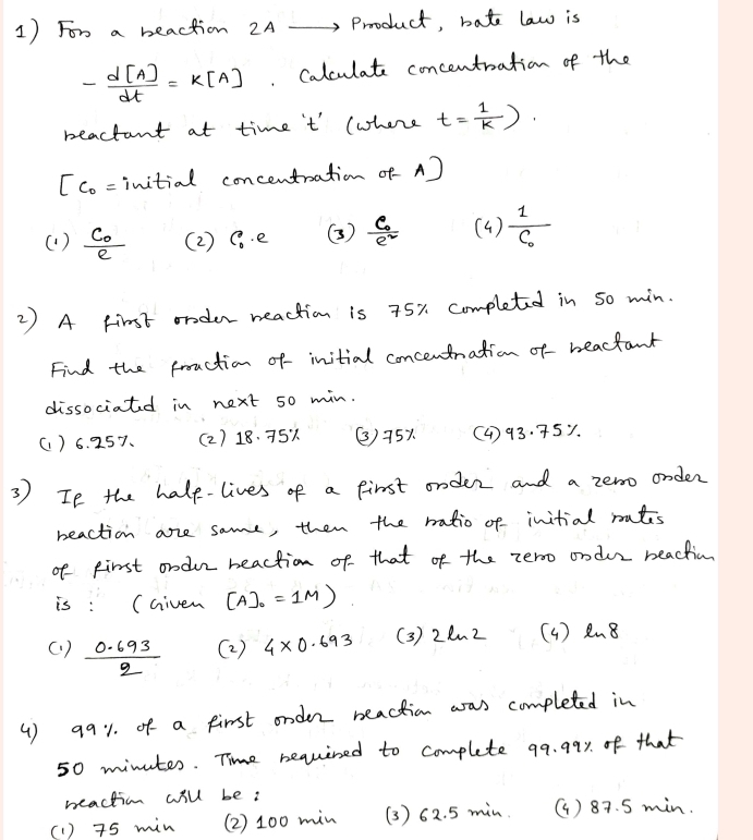 For a beaction 2A -Product, bate law is
- d[A]/dt =k[A]. Calculate concentration of the
beactant at time 't (where t= 1/k ).
c_0= initial concentation of - A)
( ) frac C_0e ( 2 ) C_0· e () frac c_0e^2 (4 ) frac 1C_0
2 ) A Fimst order meaction is 75% completed in so min.
Find the frouction of initial concentnation of beactant
dissociatd in next 50 min.
() 6. 257. (2) 18. 75% () 75% (4) 93. 75y.
3 ) If the halp-lives of a first onder and a zero onder
beaction are same, then the ratio of initial rutes
of first ondur beaction of that of the zero ondur beachin
is : (Given [A]_0=1M)
(. )  (0.693)/2  (2 ) 4* 0.693 (3) 22n 2 (4 ) Rn8
( ) q91. of a first onder beaction was completed in
50 minutes. Time bequined to complete 99. 99y of that
beaction will be:
(1 ) 75 min (2 ) 100 min (3 ) 62. 5 min. () 87. 5 min.