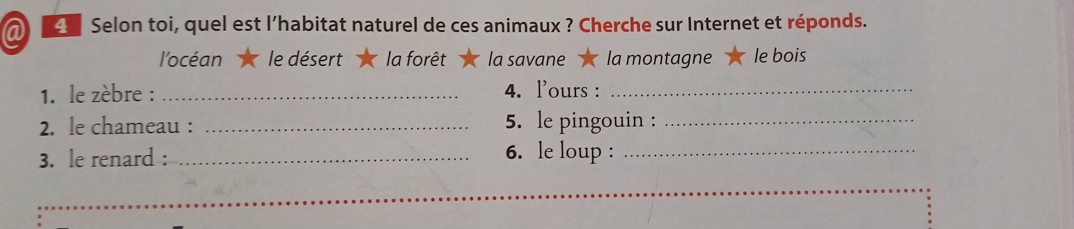 a 4 Selon toi, quel est l’habitat naturel de ces animaux ? Cherche sur Internet et réponds.
l'océan le désert la forêt la savane la montagne le bois
1. le zèbre : _4. l'ours :_
2. le chameau : _5. le pingouin :_
3. le renard :_
6. le loup :_