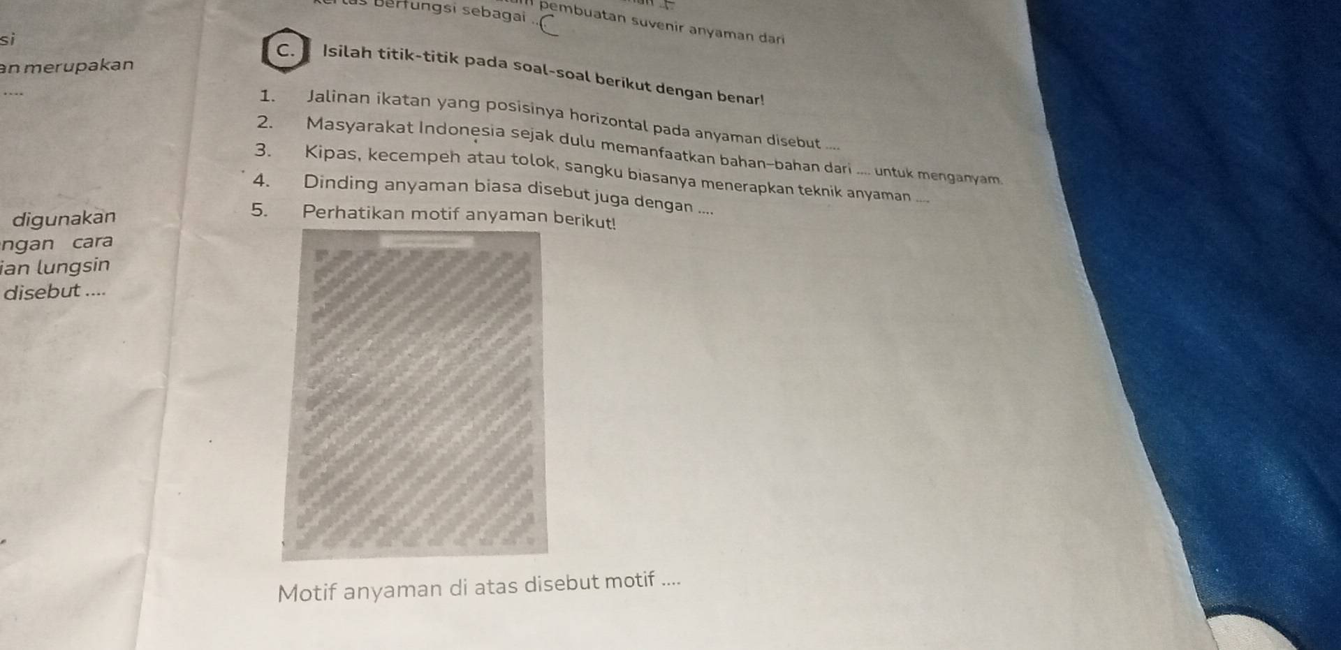 las berfungsi sebagai .. 
I pembuatan suvenir anyaman dar 
si 
an merupakan 
C. Isilah titik-titik pada soal-soal berikut dengan benar! 
1. Jalinan ikatan yang posisinya horizontal pada anyaman disebut ... 
2. Masyarakat Indonesia sejak dulu memanfaatkan bahan-bahan dari .... untuk menganyam 
3. Kipas, kecempeh atau tolok, sangku biasanya menerapkan teknik anyaman .... 
4. Dinding anyaman biasa disebut juga dengan .... 
digunakan 
5. Perhatikan motif anyaman berikut! 
ngan cara 
ian lungsin 
disebut .... 
Motif anyaman di atas disebut motif ....