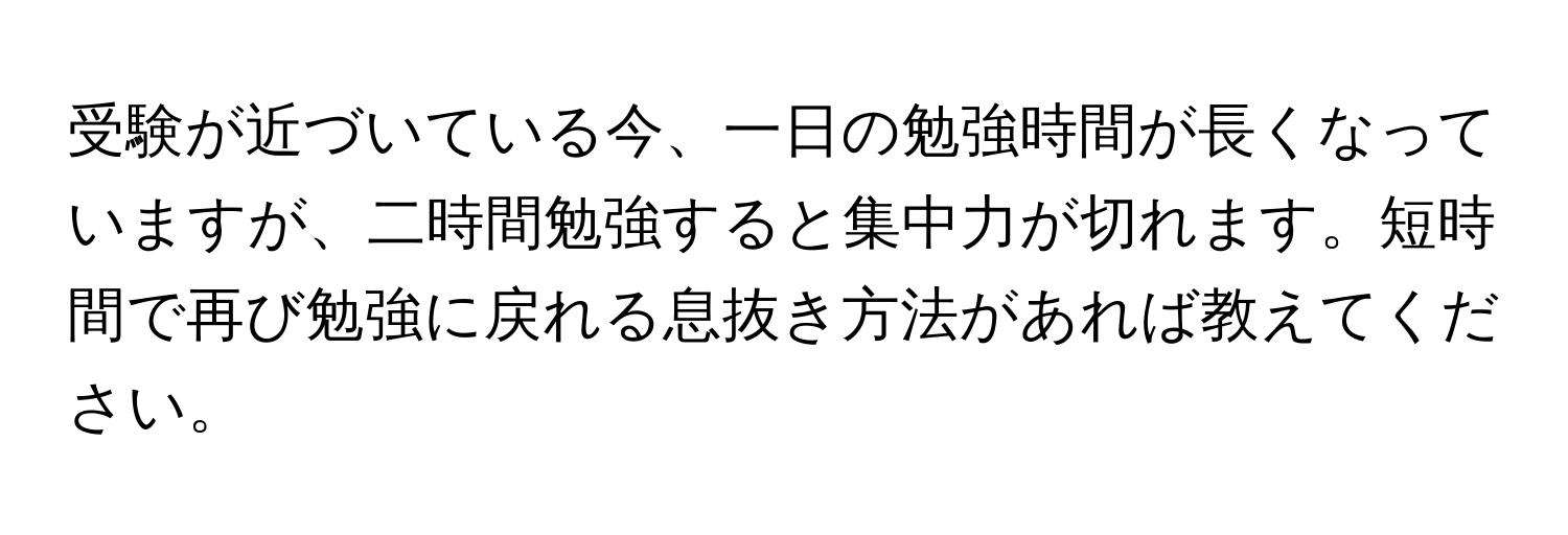 受験が近づいている今、一日の勉強時間が長くなっていますが、二時間勉強すると集中力が切れます。短時間で再び勉強に戻れる息抜き方法があれば教えてください。