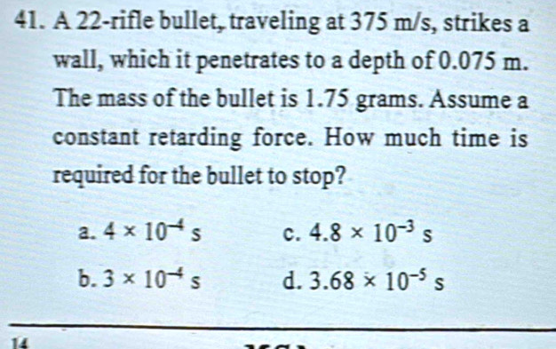 A 22 -rifle bullet, traveling at 375 m/s, strikes a
wall, which it penetrates to a depth of 0.075 m.
The mass of the bullet is 1.75 grams. Assume a
constant retarding force. How much time is
required for the bullet to stop?
a. 4* 10^(-4)s c. 4.8* 10^(-3)s
b. 3* 10^(-4)s d. 3.68* 10^(-5)s