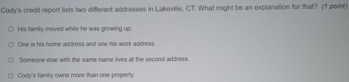 Cody's credit report lists two different addresses in Lakeville, CT. What might be an explanation for that? (1 point)
His family moved while he was growing up.
One is his home address and one his work address.
Someone else with the same name lives at the second address.
Cody's family owns more than one property.