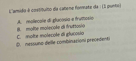 L'amido è costituito da catene formate da : (1 punto)
A. molecole di glucosio e fruttosio
B. molte molecole di fruttosio
C. molte molecole di glucosio
D. nessuno delle combinazioni precedenti