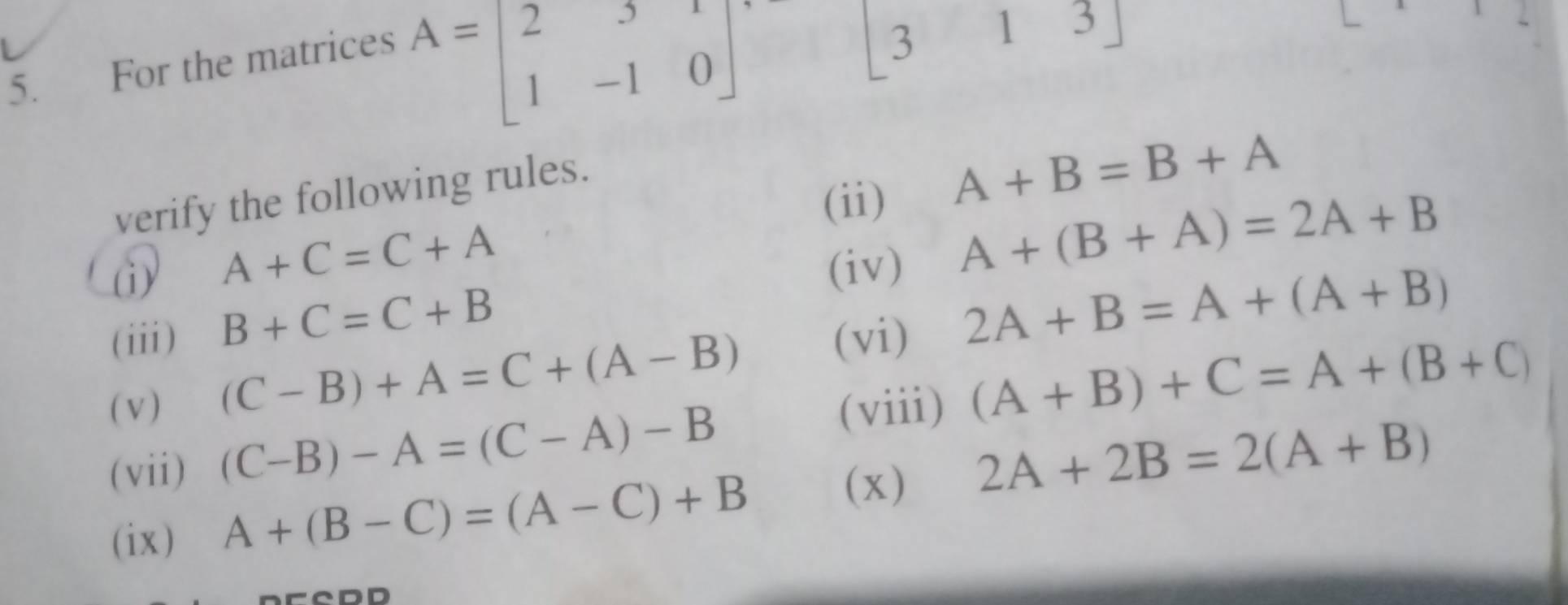 For the matrices
A=beginbmatrix 2&3&1 1&-1&0endbmatrix
[313] 
verify the following rules. 
(ii)
A+B=B+A
A+C=C+A
(i) A+(B+A)=2A+B
(iv) 
(iii) B+C=C+B
(vi) 2A+B=A+(A+B)
(v)
(C-B)+A=C+(A-B)
(vii) (C-B)-A=(C-A)-B (viii) (A+B)+C=A+(B+C)
2A+2B=2(A+B)
(ix )
A+(B-C)=(A-C)+B
(x)