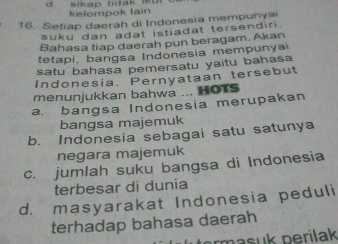 d. sikap tidak ikut
kelompok lain
16. Setiap daerah di Indonesia mempunya
suku dan adat istiadat tersendiri.
Bahasa tiap daerah pun beragam. Akan
tetapi, bangsa Indonesia mempunyai
satu bahasa pemersatu yaitu bahasa
Indonesia. Pernyataan tersebut
menunjukkan bahwa ... HOTS
a. bangsa Indonesia merupakan
bangsa majemuk
b. Indonesia sebagai satu satunya
negara majemuk
c. jumlah suku bangsa di Indonesia
terbesar di dunia
d. masyarakat Indonesia peduli
terhadap bahasa daerah
rm asuk perilak