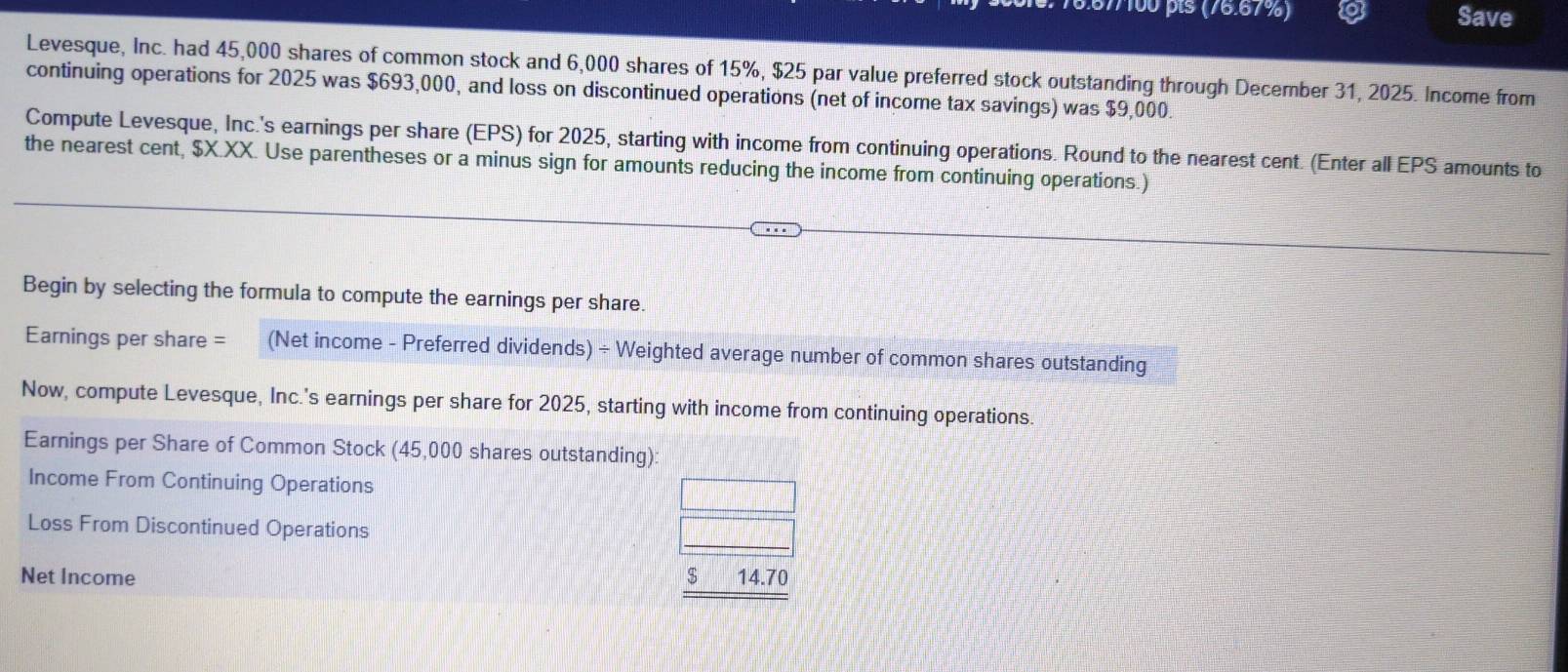 §77100 pts (76.67%) Save 
Levesque, Inc. had 45,000 shares of common stock and 6,000 shares of 15%, $25 par value preferred stock outstanding through December 31, 2025. Income from 
continuing operations for 2025 was $693,000, and loss on discontinued operations (net of income tax savings) was $9,000. 
Compute Levesque, Inc.'s earnings per share (EPS) for 2025, starting with income from continuing operations. Round to the nearest cent. (Enter all EPS amounts to 
the nearest cent, $X.XX. Use parentheses or a minus sign for amounts reducing the income from continuing operations.) 
Begin by selecting the formula to compute the earnings per share. 
Earnings per share = (Net income - Preferred dividends) ÷ Weighted average number of common shares outstanding 
Now, compute Levesque, Inc.'s earnings per share for 2025, starting with income from continuing operations. 
Earnings per Share of Common Stock (45,000 shares outstanding): 
Income From Continuing Operations 
Loss From Discontinued Operations 
Net Income $ 14.70