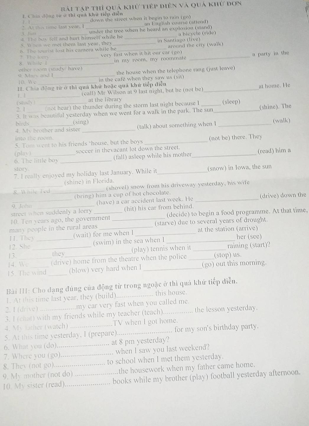 bài tập thì quả khủ tiếp diên và quá khứ dơn
I. Chin động từ ở thì quả khử tiếp diễn
1 1 down the street when it begin to rain (go)
2. At this time last year, I _an English course (attend)
3. Jim under the tree when he heard an explosion (stand)
4. The boy fell and hurt himself while he _a bicycle (ride)
5. When we met them last year, they in Santiago (live)
6. The tourist lost his camera while he_ _around the city (walk)
7 The low very fast when it hit our car (go)
8. While I __in my room, my roommate _a party in the
other room (study/ have)
9. Mary and I_ the house when the telephone rang (just leave)
10. Wo in the cafe when they saw us (sit)
I. Chia động từ ở thì quá khứ hoặc quá khứ tiếp diễn_
1.1_ (call) Mr Wilson at 9 last night, but he (not be) at home. He
(study ) at the library
2. 1 _(not hear) the thunder during the storm last night because l (sleep)
3. It was beautiful yesterday when we went for a walk in the park. The sun_ (shine). The
birds (sing)
4. My brother and sister_ (talk) about something when I _(walk)
into the room.
5. Tom went to his friends ‘house, but the boys _(not be) there. They
(play) soccer in thevacant lot down the street.
6. The little boy _(fall) asleep while his mother _(read) him a
story
7. I really enjoyed my holiday last January. While it_ (snow) in Iowa, the sun
(shine) in Florida.
_8. While Ted _(shovel) snow from his driveway yesterday, his wife
(bring) him a cup of hot chocolate.
9. John (have) a car accident last week. He _(drive) down the
street when suddenly a lorry _(hit) his car from behind.
10. Ten years ago, the government (decide) to begin a food programme. At that time,
many people in the rural areas __(starve) due to several years of drought.
11. They (wait) for me when I _at the station (arrive)
12. She _(swim) in the sea when I _her (see)
13. _they (play) tennis when it _raining (start)?
14. We (drive) home from the theatre when the police _(stop) us.
15. The wind _(blow) very hard when I _(go) out this morning.
Bài III: Cho dạng đúng của động từ trong ngoặc ở thì quá khứ tiếp diễn.
1. At this time last year, they (build)_ this house.
2. 1 (drive) my car very fast when you called me.
3. I (chat) with my friends while my teacher (teach)_ the lesson yesterday.
4. My father (watch) TV when I got home.
5. At this time yesterday, I (prepare)_ for my son's birthday party.
6. What you (do) _at 8 pm yesterday?
7. Where you (go) _when I saw you last weekend?
8. They (not go) to school when I met them yesterday.
9. My mother (not do) the housework when my father came home.
10. My sister (read) __books while my brother (play) football yesterday afternoon.