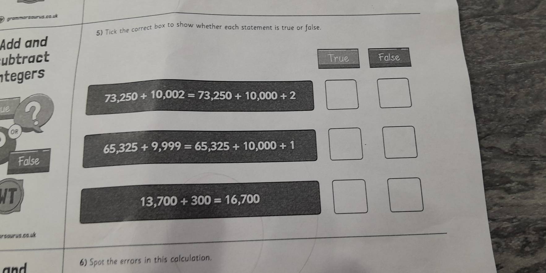 grammarsaurus co uk
5) Tick the correct box to show whether each statement is true or false.
Add and
ubtract True False
tegers
73,250+10,002=73,250+10,000+2
ue
65,325+9,999=65,325+10,000+1
T
13,700+300=16,700
arsaurus.co.uk
an 6) Spot the errors in this calculation.