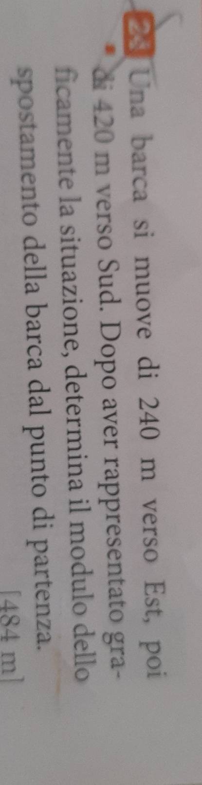 Una barca si muove di 240 m verso Est, poi 
di 420 m verso Sud. Dopo aver rappresentato gra- 
ficamente la situazione, determina il modulo dello 
spostamento della barca dal punto di partenza. 
[ 484 m ]