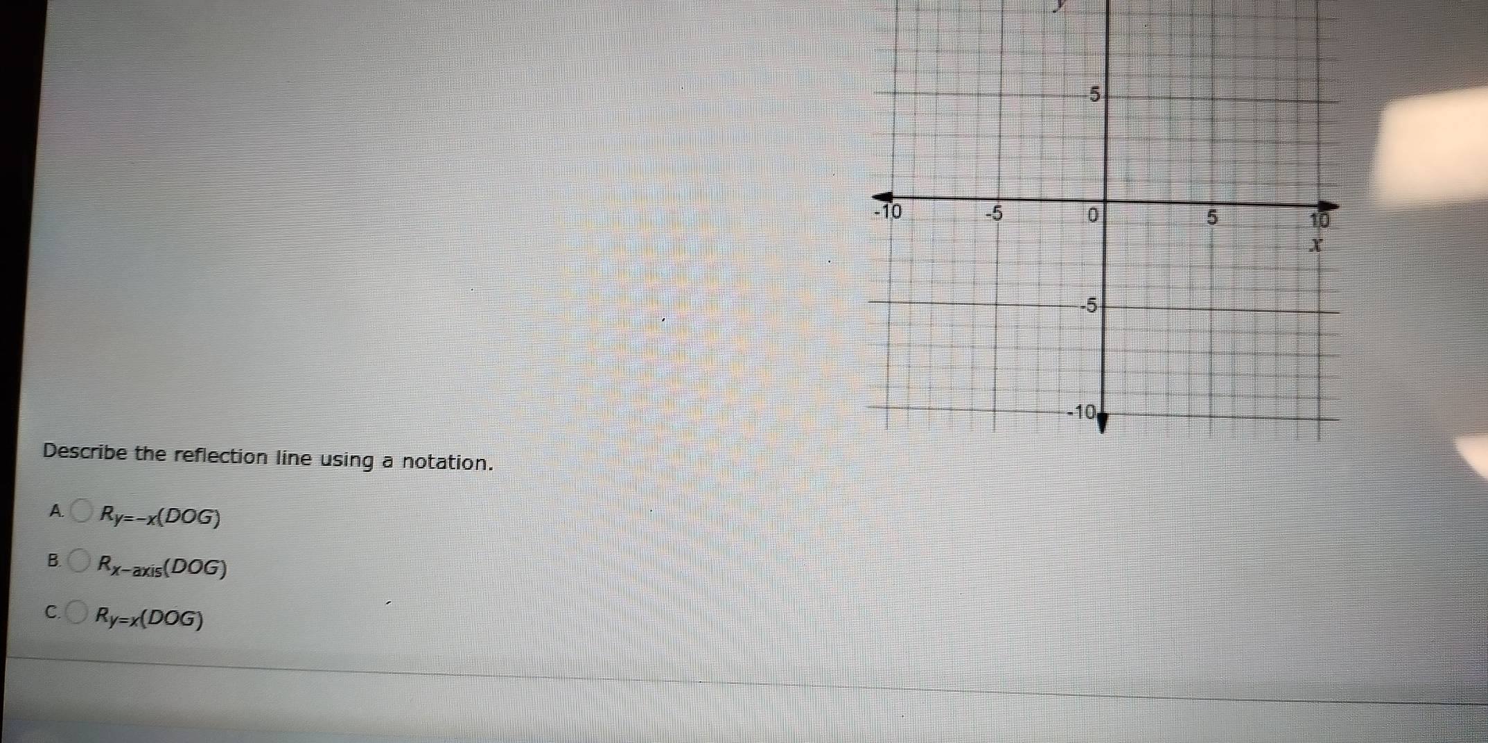 Describe the reflection line using a notation.
A. R_y=-x(DOG)
B. R_x-axis(DOG)
C. R_y=x(DOG)