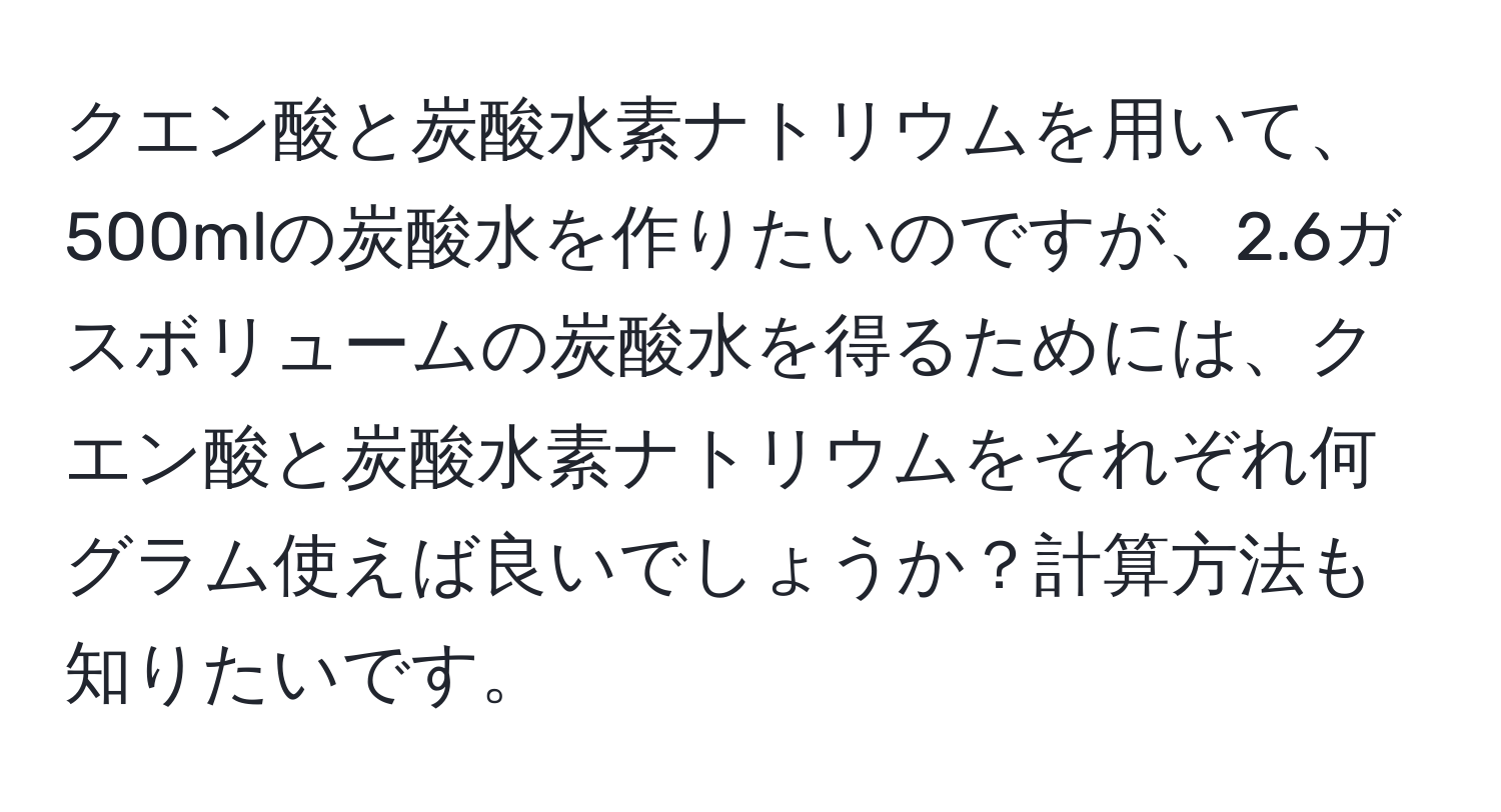 クエン酸と炭酸水素ナトリウムを用いて、500mlの炭酸水を作りたいのですが、2.6ガスボリュームの炭酸水を得るためには、クエン酸と炭酸水素ナトリウムをそれぞれ何グラム使えば良いでしょうか？計算方法も知りたいです。