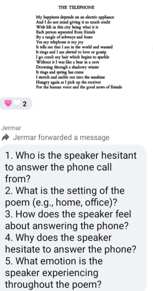 THE TELEPHONE 
My happiness depends on an electric appliance 
And I do not mind giving it so much credit 
With life in this city being what it is 
Each person separated from friends 
By a tangle of subways and buses 
Yes my telephone is my joy 
It tells me that I am in the world and wanted 
It rings and I am alerted to love or gossip 
I go comb my hair which begins to sparkle 
Without it I was like a bear in a cave 
Drowsing through a shadowy winter 
It rings and spring has come 
I stretch and amble out into the sunshine 
Hungry again as I pick up the receiver 
For the human voice and the good news of friends 
2 
Jermar 
Jermar forwarded a message 
1. Who is the speaker hesitant 
to answer the phone call 
from? 
2. What is the setting of the 
poem (e.g., home, office)? 
3. How does the speaker feel 
about answering the phone? 
4. Why does the speaker 
hesitate to answer the phone? 
5. What emotion is the 
speaker experiencing 
throughout the poem?