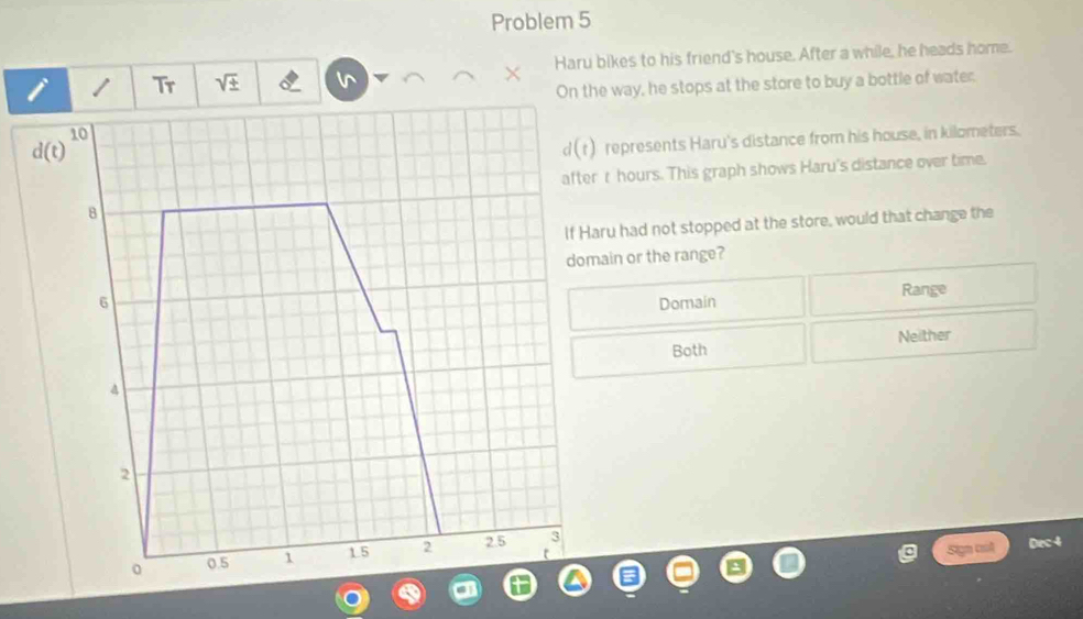 Problem 5
i / Tr sqrt(± ) Haru bikes to his friend's house. After a while, he heads home.
On the way, he stops at the store to buy a bottle of water.
d(t)^10
d(t) represents Haru's distance from his house, in kilometers.
afterr hours. This graph shows Haru's distance over time.
8
If Haru had not stopped at the store, would that change the
domain or the range?
Range
6 Domain
Both Neither
4
2
Sign col Dec 4
0 0.5 1 1.5 2 2.5 3