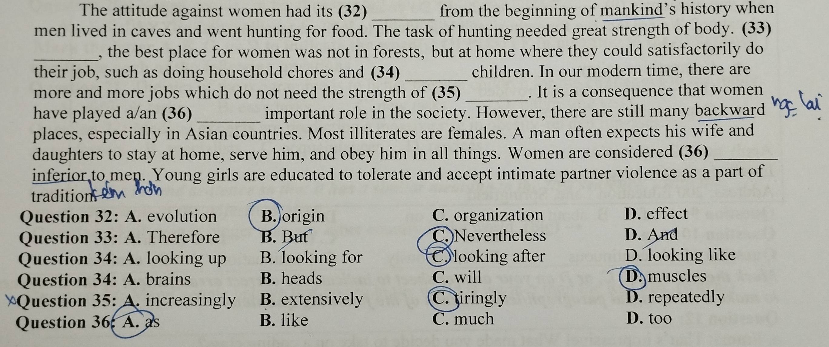 The attitude against women had its (32)_ from the beginning of mankind’s history when
men lived in caves and went hunting for food. The task of hunting needed great strength of body. (33)
_, the best place for women was not in forests, but at home where they could satisfactorily do
their job, such as doing household chores and (34) _children. In our modern time, there are
more and more jobs which do not need the strength of (35) _. It is a consequence that women
have played a/an (36)_ important role in the society. However, there are still many backward
places, especially in Asian countries. Most illiterates are females. A man often expects his wife and
daughters to stay at home, serve him, and obey him in all things. Women are considered (36)_
inferior to men. Young girls are educated to tolerate and accept intimate partner violence as a part of
tratio 
Question 32:A . evolution B. origin C. organization D. effect
Question 33:A . Therefore B. But C.)Nevertheless D. And
Question 34:A . looking up B. looking for C)looking after D. looking like
Question 3 4:A . brains B. heads C. will D. muscles
Question 35: A. increasingly B. extensively C. tiringly D. repeatedly
Question 36 A. as B. like C. much
D. too