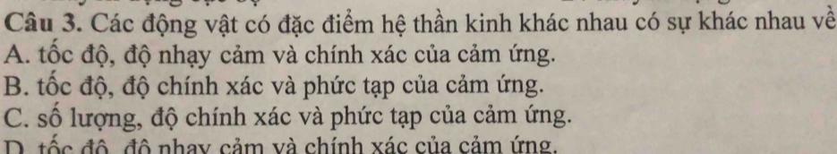 Các động vật có đặc điểm hệ thần kinh khác nhau có sự khác nhau về
A. tốc độ, độ nhạy cảm và chính xác của cảm ứng.
B. tốc độ, độ chính xác và phức tạp của cảm ứng.
C. số lượng, độ chính xác và phức tạp của cảm ứng.
D. tốc đô đô nhay cảm và chính xác của cảm ứng.