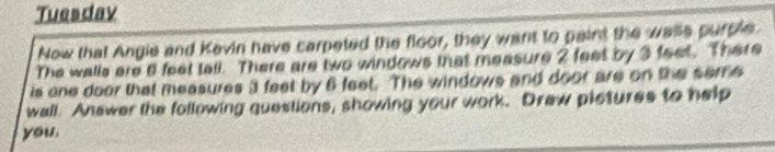 Tuesday 
Now that Angie and Kevin have carpeted the floor, they want to paint the wase purple 
The walls are il feet tall. There are two windows that measure 2 feet by 3 feet. There 
is one door that measures 3 feet by 6 feet. The windows and door are on the seme 
wall Answer the following questions, showing your work. Draw pistures to help 
you.