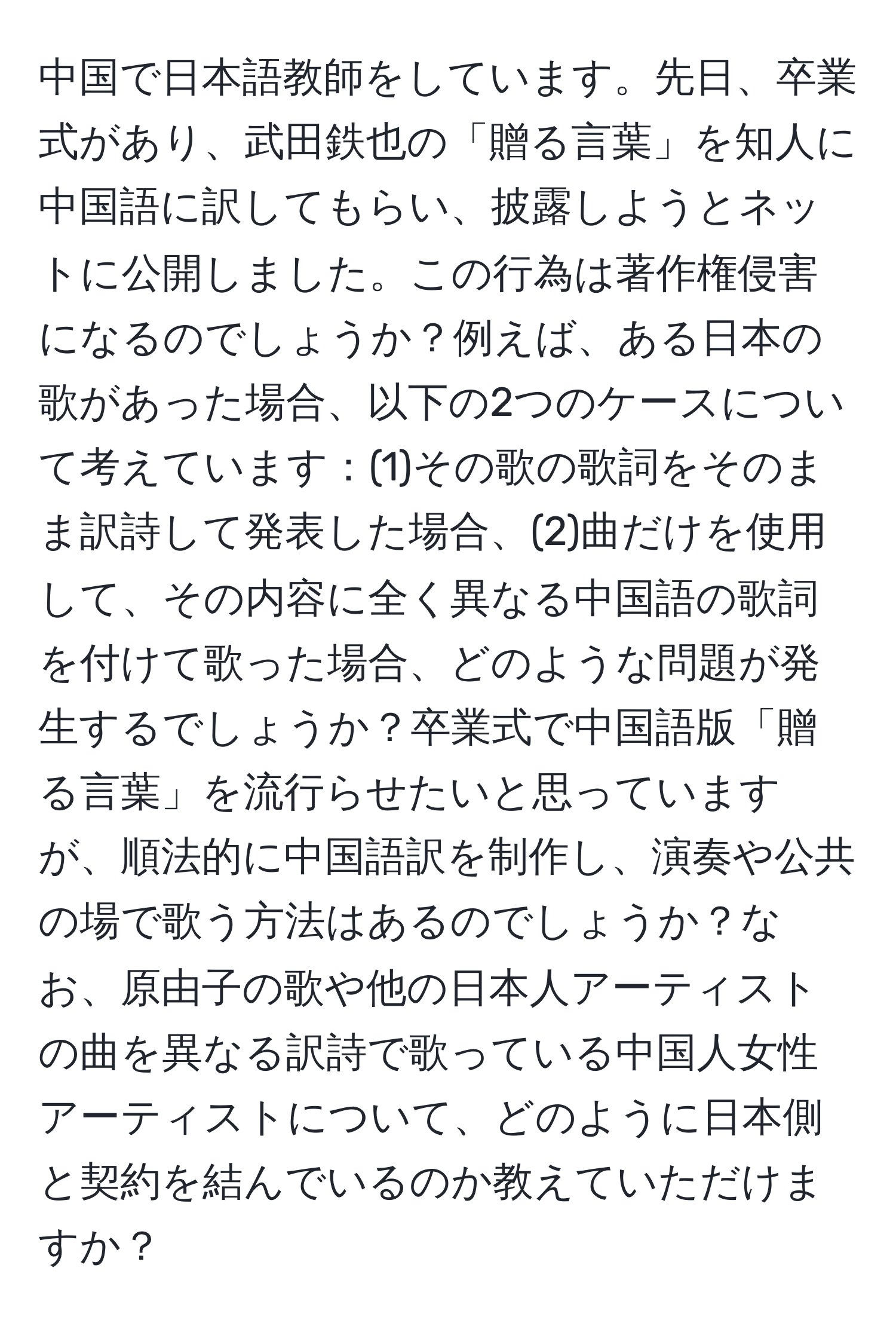 中国で日本語教師をしています。先日、卒業式があり、武田鉄也の「贈る言葉」を知人に中国語に訳してもらい、披露しようとネットに公開しました。この行為は著作権侵害になるのでしょうか？例えば、ある日本の歌があった場合、以下の2つのケースについて考えています：(1)その歌の歌詞をそのまま訳詩して発表した場合、(2)曲だけを使用して、その内容に全く異なる中国語の歌詞を付けて歌った場合、どのような問題が発生するでしょうか？卒業式で中国語版「贈る言葉」を流行らせたいと思っていますが、順法的に中国語訳を制作し、演奏や公共の場で歌う方法はあるのでしょうか？なお、原由子の歌や他の日本人アーティストの曲を異なる訳詩で歌っている中国人女性アーティストについて、どのように日本側と契約を結んでいるのか教えていただけますか？