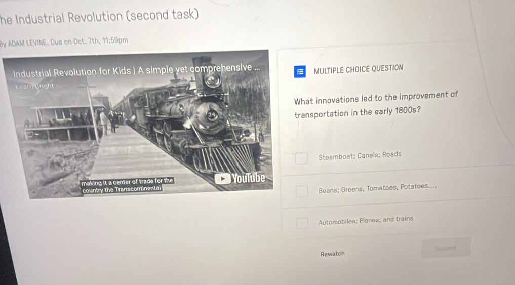 he Industrial Revolution (second task)
By ADAM LEVINE. Due on Oct. 7th, 11:59pm
MULTIPLE CHOICE QUESTION
t innovations led to the improvement of
nsportation in the early 1800s?
Steamboat; Canals; Roads
Beans; Greens, Tomatoes, Potatoes....
Automobiles; Planes; and trains
Rewatch Satimit