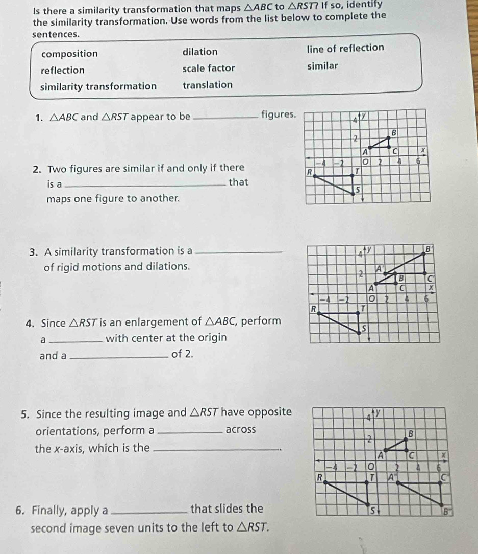 Is there a similarity transformation that maps △ ABC to △ RST? If so, identify
the similarity transformation. Use words from the list below to complete the
sentences.
composition dilation line of reflection
reflection scale factor similar
similarity transformation translation
1. △ ABC and △ RST appear to be_ figures.
2. Two figures are similar if and only if there
is a _that
maps one figure to another.
3. A similarity transformation is a _
of rigid motions and dilations.
4. Since △ RST is an enlargement of △ ABC , perform
a _with center at the origin
and a _of 2.
5. Since the resulting image and △ RST have opposite
orientations, perform a _across
the x-axis, which is the_
.
6. Finally, apply a _that slides the
second image seven units to the left to △ RST.