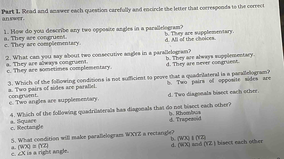 Read and answer each question carefully and encircle the letter that corresponds to the correct
answer.
1. How do you describe any two opposite angles in a parallelogram?
a. They are congruent. b. They are supplementary.
c. They are complementary. d. All of the choices.
2. What can you say about two consecutive angles in a parallelogram?
a. They are always congruent. b. They are always supplementary.
c. They are sometimes complementary. d. They are never congruent.
3. Which of the following conditions is not sufficient to prove that a quadrilateral is a parallelogram?
a. Two pairs of sides are parallel. b. Two pairs of opposite sides are
congruent.
c. Two angles are supplementary. d. Two diagonals bisect each other.
4. Which of the following quadrilaterals has diagonals that do not bisect each other?
a. Square b. Rhombus
c. Rectangle d. Trapezoid
5. What condition will make parallelogram WXYZ a rectangle?
b.
a. (WX)≌ (YZ) (WX)parallel (YZ)
c. ∠ X is a right angle. d. (WX) and (YZ ) bisect each other