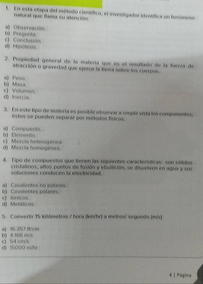 En esta etapa del método científico, el investigador identífica un fenómeno
natural que llama su atención:
a) Observación.
b) Pregunta.
c) Conclusión.
d) Hipótesis.
2. Propiedad general de la matería que es el resultado de la fuerza de
atracción o gravedad que ejerce la tierra sobre los cuerpos.
a) Peso.
b) Masa.
c) Volumen.
d) Inercia.
3. En este tipo de materia es posible observar a simple vista los componentes;
éstos se pueden separar por métodos físicos.
a) Compuesto.
b) Elemento.
c) Mezcla heterogénea
d) Mezcla homogénea.
4. Tipo de compuestos que tienen las siguientes características: son sólidos
cristalinos, altos puntos de fusión y ebullición, se disuelven en agua y sus
soluciones conducen la electricidad.
a) Covalentes no polares.
b) Covalentes polares.
c) lónicos.
d) Metálicos.
5. Convertir 15 kilómetros / hora (km/hr) a metros/ segundo (m/s)
a) 16:357 ft/cm
b) 4.166 m/s
c) 54 cm/s
d) 15000 m/hr
4 | Página