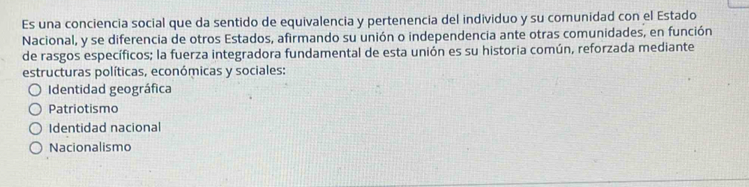 Es una conciencia social que da sentido de equivalencia y pertenencia del individuo y su comunidad con el Estado
Nacional, y se diferencia de otros Estados, afirmando su unión o independencia ante otras comunidades, en función
de rasgos específicos; la fuerza integradora fundamental de esta unión es su historia común, reforzada mediante
estructuras políticas, económicas y sociales:
Identidad geográfica
Patriotismo
Identidad nacional
Nacionalismo