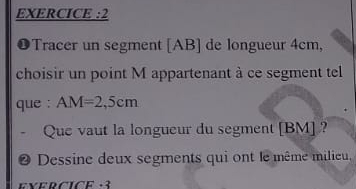 EXERCICE :2 
❶Tracer un segment [ AB ] de longueur 4cm, 
choisir un point M appartenant à ce segment tel 
que : AM=2,5cm
Que vaut la longueur du segment [ BM ] ? 
Dessine deux segments qui ont le même milieu, 
E×ERCICE -3