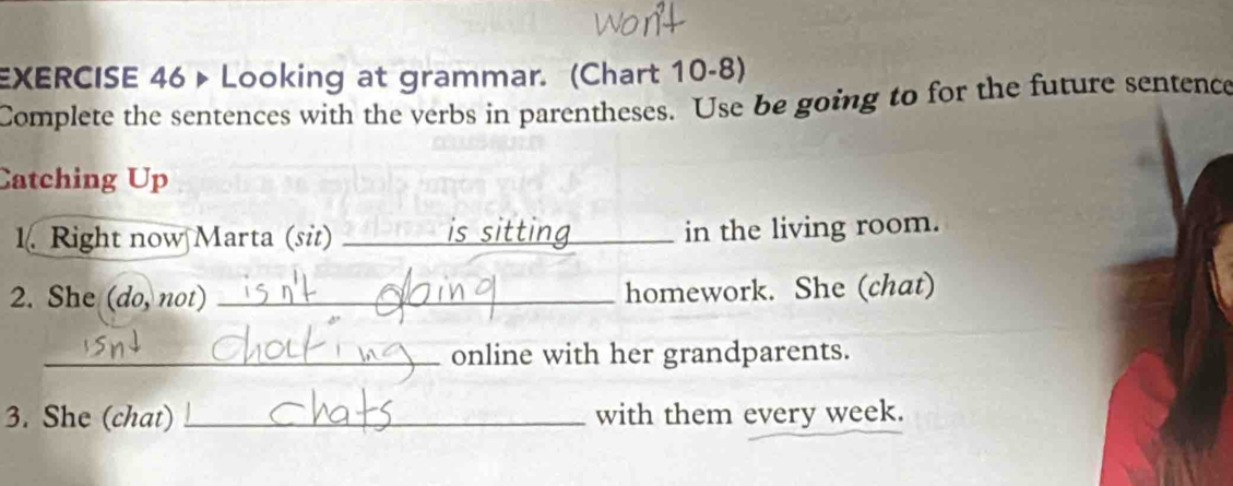 Looking at grammar. (Chart 10-8) 
Complete the sentences with the verbs in parentheses. Use be going to for the future sentence 
Catching Up 
1. Right now Marta (sit) _is sitting_ in the living room. 
2. She (do, not) _homework. She (chat) 
_online with her grandparents. 
3. She (chat) _with them every week.