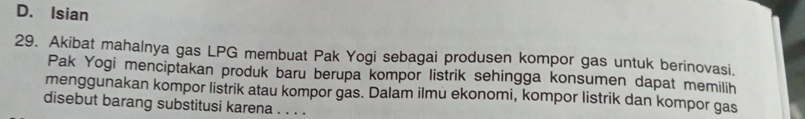 D. Isian
29. Akibat mahalnya gas LPG membuat Pak Yogi sebagai produsen kompor gas untuk berinovasi.
Pak Yogi menciptakan produk baru berupa kompor listrik sehingga konsumen dapat memilih
menggunakan kompor listrik atau kompor gas. Dalam ilmu ekonomi, kompor listrik dan kompor gas
disebut barang substitusi karena . . . .