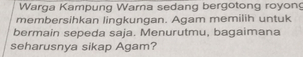 Warga Kampung Warna sedang bergotong royong 
membersihkan lingkungan. Agam memilih untuk 
bermain sepeda saja. Menurutmu, bagaimana 
seharusnya sikap Agam?