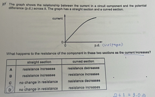 The graph shows the relationship between the current in a circuit component and the potential
difference (p.d.) across it. The graph has a straight section and a curved section.
What happens to the resistance of the component in these two sections as the current increases?
straight section curved section
A resistance increases resistance decreases
B resistance increases resistance increases
C no change in resistance resistance decreases
.
D no change in resistance resistance increases