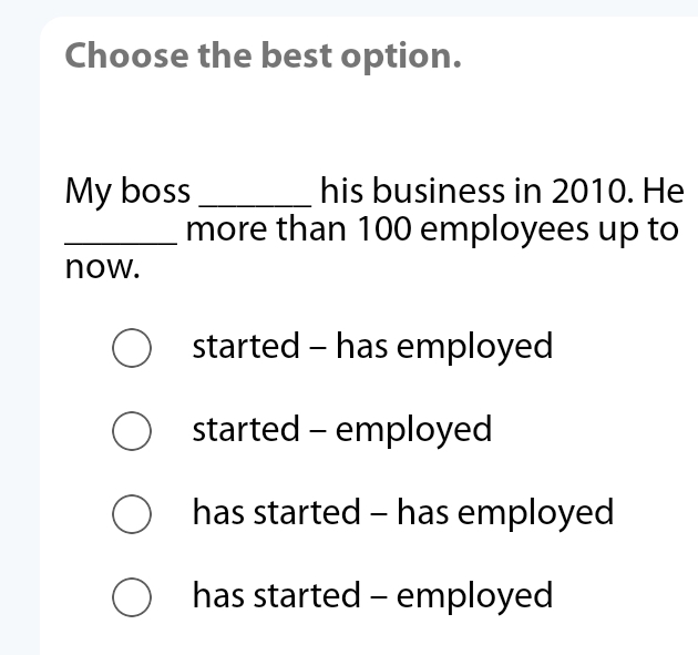 Choose the best option.
My boss _his business in 2010. He
_more than 100 employees up to
now.
started - has employed
started - employed
has started - has employed
has started - employed