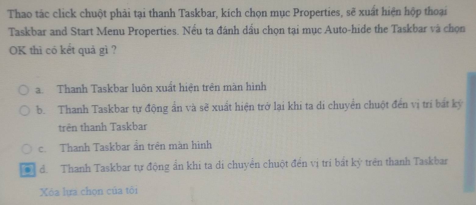 Thao tác click chuột phải tại thanh Taskbar, kích chọn mục Properties, sẽ xuất hiện hộp thoại
Taskbar and Start Menu Properties. Nếu ta đánh dầu chọn tại mục Auto-hide the Taskbar và chọn
OK thì có kết quả gì ?
aThanh Taskbar luôn xuất hiện trên màn hình
b. Thanh Taskbar tự động ẩn và sẽ xuất hiện trở lại khi ta di chuyển chuột đến vị trí bất kỳ
trên thanh Taskbar
c. Thanh Taskbar ẩn trên màn hình
0 d. Thanh Taskbar tự động ẩn khi ta di chuyển chuột đến vị trí bất kỷ trên thanh Taskbar
Xóa lựa chọn của tôi