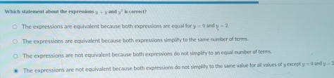 Which statement about the expressions y+y and y^2 is correct?
The expressions are equivalent because both expressions are equal for y=0 and y-2
The expressions are equivalent because both expressions simplify to the same number of terms.
The expressions are not equivalent because both expressions do not simplify to an equal number of terms.
The expressions are not equivalen't because both expressions do not simplify to the same value for all values of yexcept y=0 and y=1