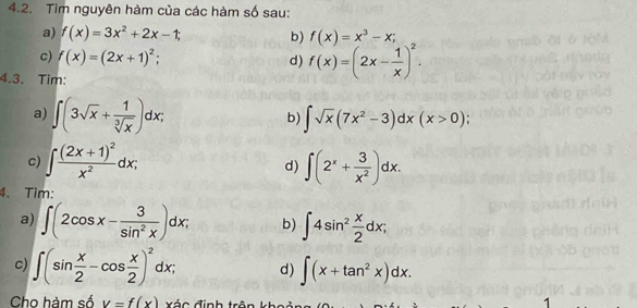 Tìm nguyên hàm của các hàm số sau: 
a) f(x)=3x^2+2x-1; b) f(x)=x^3-x; 
c) f(x)=(2x+1)^2; d) f(x)=(2x- 1/x )^2. 
4.3. Tim: 
a) ∈t (3sqrt(x)+ 1/sqrt[3](x) )dx; ∈t sqrt(x)(7x^2-3)dx(x>0); 
b) 
c) ∈t frac (2x+1)^2x^2dx; ∈t (2^x+ 3/x^2 )dx. 
d) 
4. Tìm: 
a) ∈t (2cos x- 3/sin^2x )dx; b) ∈t 4sin^2 x/2 dx; 
c) ∈t (sin  x/2 -cos  x/2 )^2dx; d) ∈t (x+tan^2x)dx. 
Cho hàm số v=f(x) x á c đ ịnh tr ên k h