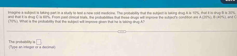 lmagine a subject is taking part in a study to test a new cold medicine. The probability that the subject is taking drug A is 10%, that it is drug B is 30%, 
and that it is drug C is 60%. From past clinical trials, the probabilities that these drugs will improve the subject's condition are A(20% ), B(40% ) , and C
(70%). What is the probability that the subject will improve given that he is taking drug A? 
The probability is □ . 
(Type an integer or a decimal)