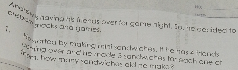 NO: 
DATE: 
Andrewis having his friends over for game night. So, he decided to 
prepare snacks and games 
1. Hestarted by making mini sandwiches. If he has 4 friends 
Coming over and he made 3 sandwiches for each one of 
them, how many sandwiches did he make?