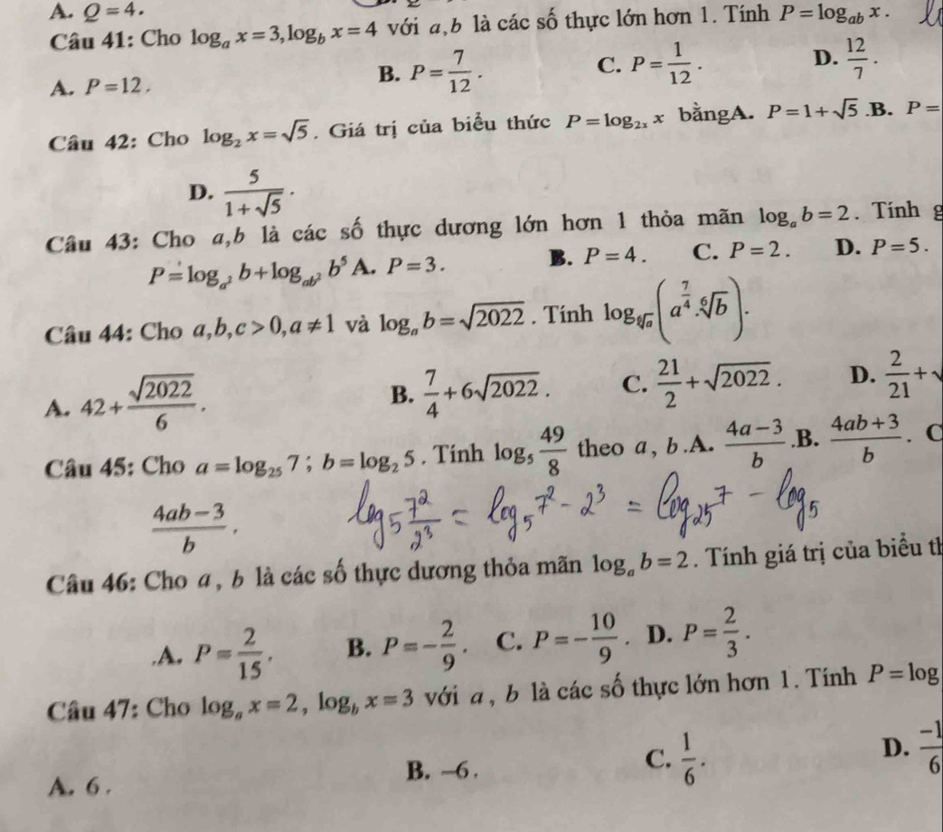 A. Q=4. P=log _abx.
Câu 41: Cho log _ax=3,log _bx=4 với a,b là các số thực lớn hơn 1. Tính
A. P=12. B. P= 7/12 . C. P= 1/12 . D.  12/7 .
Câu 42: Cho log _2x=sqrt(5). Giá trị của biểu thức P=log _2xx bằngA. P=1+sqrt(5) .B. P=
D.  5/1+sqrt(5) .
Câu 43: Cho a,b là các số thực dương lớn hơn 1 thỏa mãn log _ab=2. Tính g
P=log _a^2b+log _ab^2b^5 A. P=3.
B. P=4. C. P=2. D. P=5.
Câu 44: Cho a,b,c>0,a!= 1 và log _ab=sqrt(2022). Tính log _sqrt[4](a)(a^(frac 7)4· sqrt[6](b)).
A. 42+ sqrt(2022)/6 .
B.  7/4 +6sqrt(2022). C.  21/2 +sqrt(2022). D.  2/21 +sqrt()
Câu 45: Cho a=log _257;b=log _25. Tính log _5 49/8  theo a , b.A.  (4a-3)/b  .B.  (4ab+3)/b . C
 (4ab-3)/b .
Câu 46: Cho a, b là các số thực dương thỏa mãn log _ab=2. Tính giá trị của biểu tỉ.A. P= 2/15 . B. P=- 2/9 . C. P=- 10/9 . D. P= 2/3 .
Câu 47: Cho log _ax=2,log _bx=3 với a , b là các số thực lớn hơn 1. Tính P=log
B. -6 .
C.  1/6 .
D.  (-1)/6 
A. 6 .