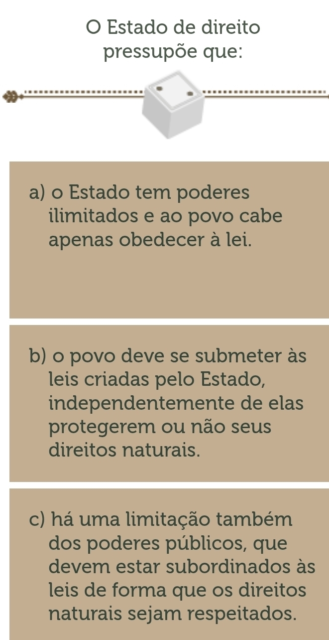 Estado de direito
pressupõe que:
a) o Estado tem poderes
ilimitados e ao povo cabe
apenas obedecer à lei.
b) o povo deve se submeter às
leis criadas pelo Estado,
independentemente de elas
protegerem ou não seus
direitos naturais.
c) há uma limitação também
dos poderes públicos, que
devem estar subordinados às
leis de forma que os direitos
naturais sejam respeitados.