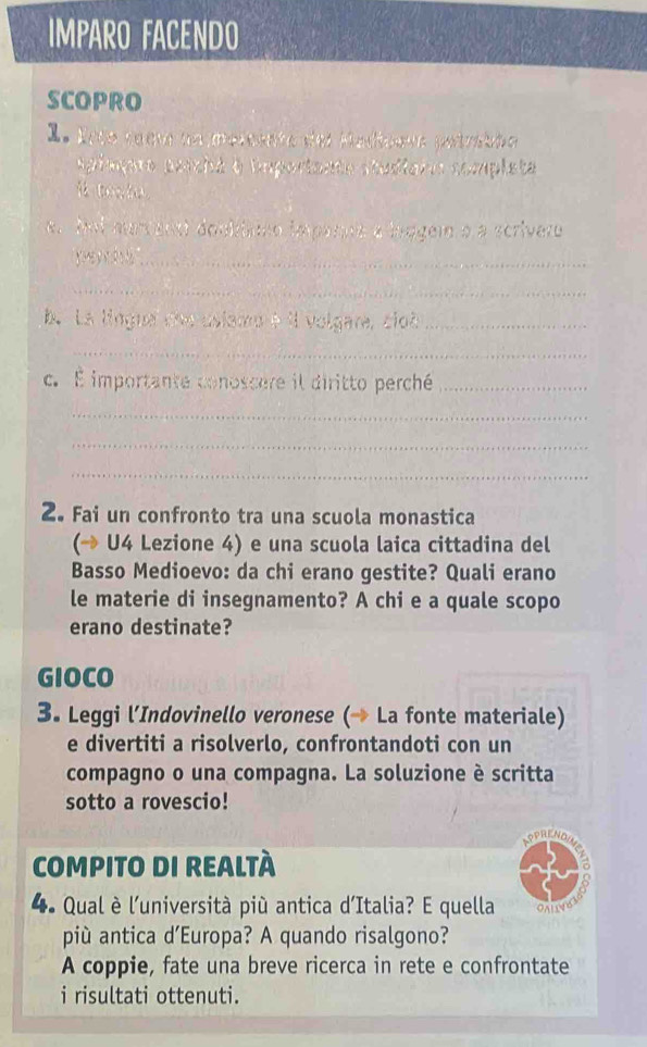 IMPARO FACENDO 
SCOPRO 
I. Erto raem na meminte del Medioeua petralão 
Apimppro aniché e Euportante studiain completa 
. Mol mar enst doobono impanne a bragem à a scrivero 
_ 
_ 
b. La lingua me usiamo é il volgara, cloà_ 
_ 
c. É importante conoscere il diritto perché_ 
_ 
_ 
_ 
2. Fai un confronto tra una scuola monastica 
(→ U4 Lezione 4) e una scuola laica cittadina del 
Basso Medioevo: da chi erano gestite? Quali erano 
le materie di insegnamento? A chi e a quale scopo 
erano destinate? 
GIOCO 
3. Leggi l’Indovinello veronese (→ La fonte materiale) 
e divertiti a risolverlo, confrontandoti con un 
compagno o una compagna. La soluzione è scritta 
sotto a rovescio! 
COMPITO DI REALTÀ 
4. Qual è l'università più antica d'Italia? E quella OALC 
più antica d’Europa? A quando risalgono? 
A coppie, fate una breve ricerca in rete e confrontate 
i risultati ottenuti.