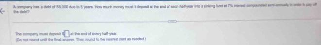 the debt? A company has a debt of 58,000 due in 5 years. How much money must it deposit at the end of each half-year into a sinking fund at 7% interest compounted semi-eniually in orer to pay off 
The company must depoalt s□ ot the end of every half-year 
(Do not round until the final answer. Than round to the nearest cent as needed