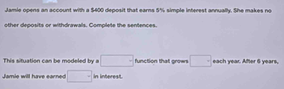 Jamie opens an account with a $400 deposit that earns 5% simple interest annually. She makes no 
other deposits or withdrawals. Complete the sentences. 
This situation can be modeled by a □ function that grows □ each year. After 6 years, 
Jamie will have earned □ in interest.