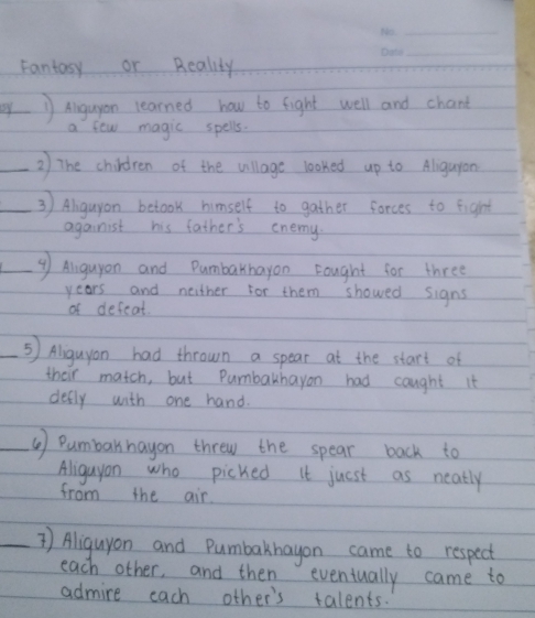 Fantosy or Reality 
_ 
by 1 Aigugon learned how to fight well and chart 
a few magic spells. 
2) The children of the village looked up to Aliguyan 
③ ) Alguyon betook himself to gather forces to fight 
againist his father's enemy. 
⑨ Alguyon and Dumbarhayon Fought for three 
years and neither for them showed signs 
of defeat 
_⑤) Aliguyan had thrown a spear at the start of 
their match, but Pumbakhayon had caught it 
defly with one hand. 
_⑤ ) Pumbarhayon threw the spear back to 
Aliguyon who picked it juest as neatly 
from the air 
_` ) Aliguyon and Pumbakhayon came to respect 
each other, and then eveniually came to 
admire each other's talents.